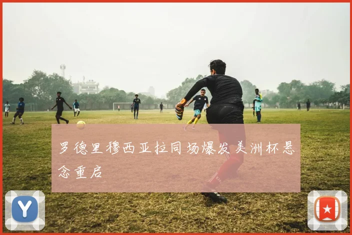 罗德里穆西亚拉同场爆发美洲杯悬念重启