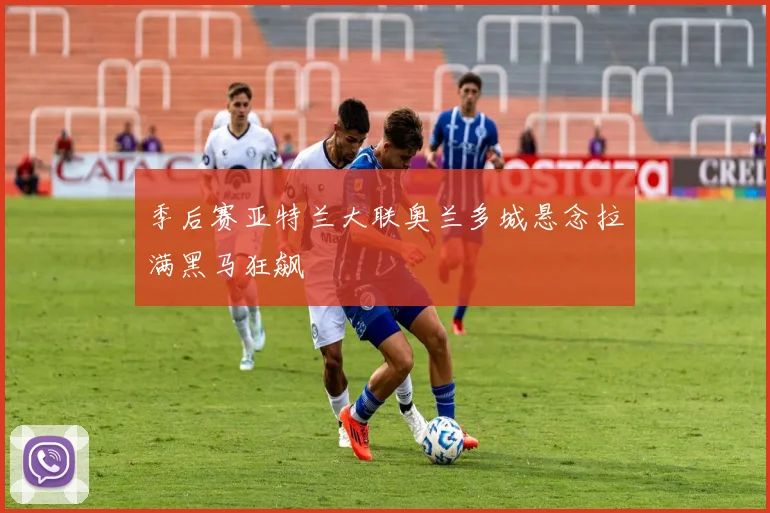 季后赛亚特兰大联奥兰多城悬念拉满黑马狂飙