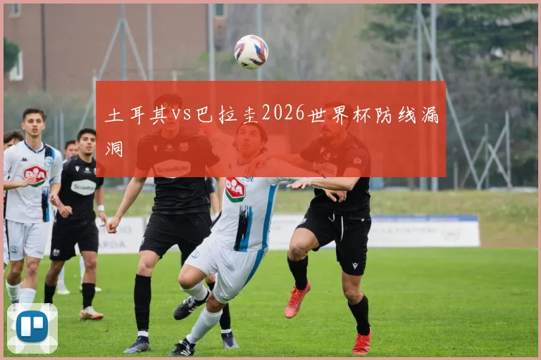 土耳其vs巴拉圭2026世界杯防线漏洞