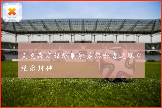 艾克森定位球制胜后怒吼吉达联合绝杀封神