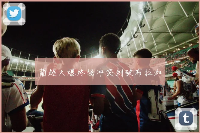 葡超火爆终场冲突刺破布拉加