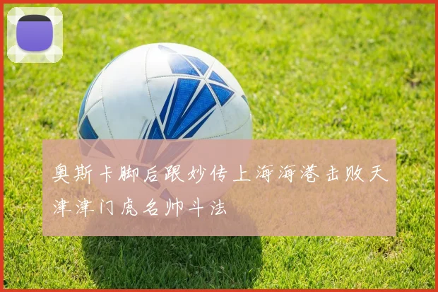 奥斯卡脚后跟妙传上海海港击败天津津门虎名帅斗法
