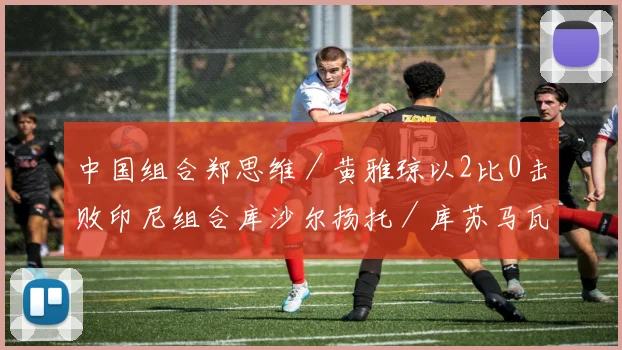 中国组合郑思维／黄雅琼以2比0击败印尼组合库沙尔扬托／库苏马瓦蒂