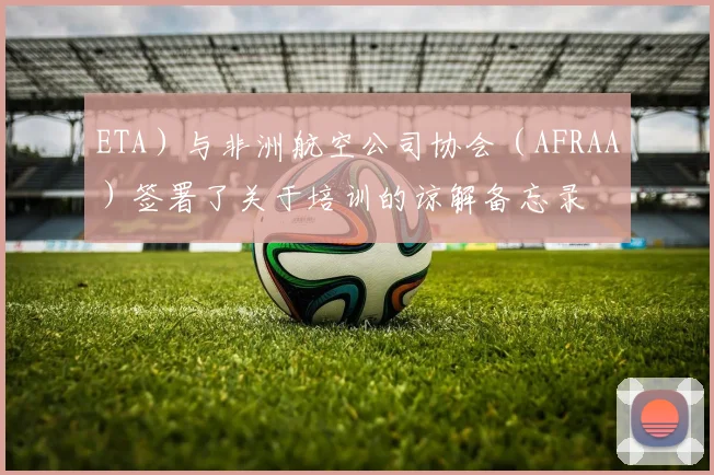 ETA)与非洲航空公司协会(AFRAA)签署了关于培训的谅解备忘录
