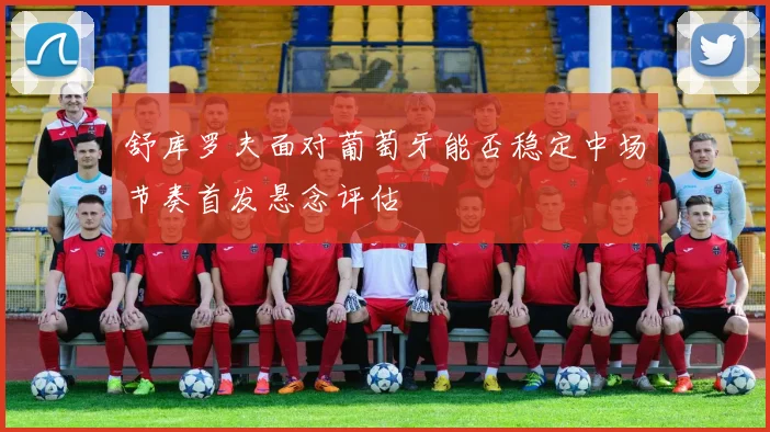 舒库罗夫面对葡萄牙能否稳定中场节奏首发悬念评估