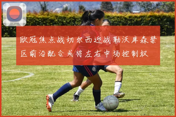 欧冠焦点战切尔西迎战勒沃库森禁区前沿配合或将左右中场控制权