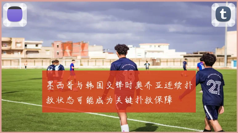 墨西哥与韩国交锋时奥乔亚连续扑救状态可能成为关键扑救保障