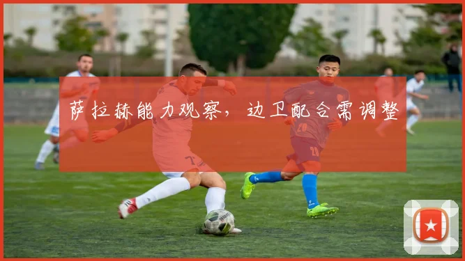 萨拉赫能力观察，边卫配合需调整