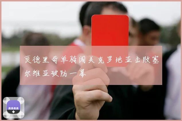 莫德里奇单骑闯关克罗地亚击败塞尔维亚破防一幕