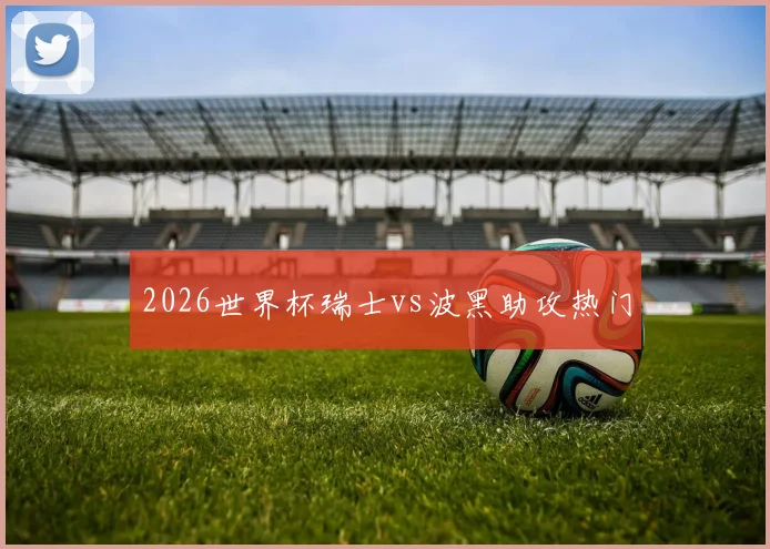 2026世界杯瑞士vs波黑助攻热门