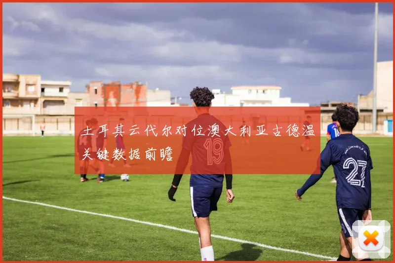 土耳其云代尔对位澳大利亚古德温关键数据前瞻