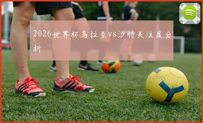 2026世界杯乌拉圭vs沙特关注度分析