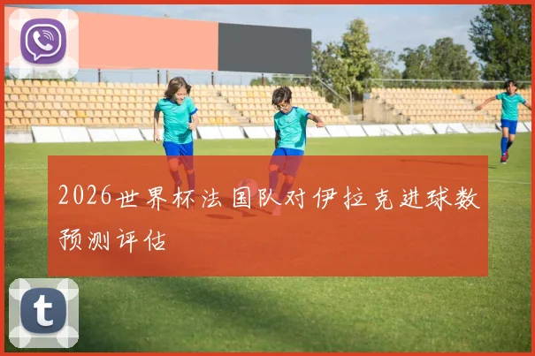 2026世界杯法国队对伊拉克进球数预测评估