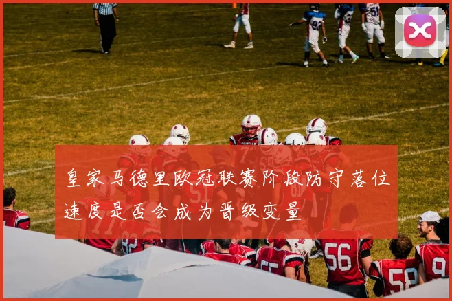皇家马德里欧冠联赛阶段防守落位速度是否会成为晋级变量