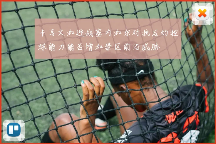 卡马文加迎战塞内加尔对抗后的控球能力能否增加禁区前沿威胁