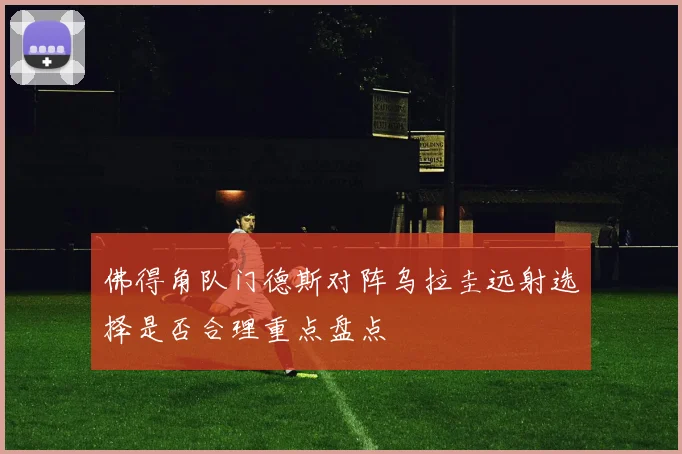 佛得角队门德斯对阵乌拉圭远射选择是否合理重点盘点