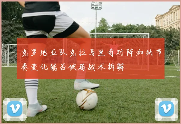 克罗地亚队克拉马里奇对阵加纳节奏变化能否破局战术拆解