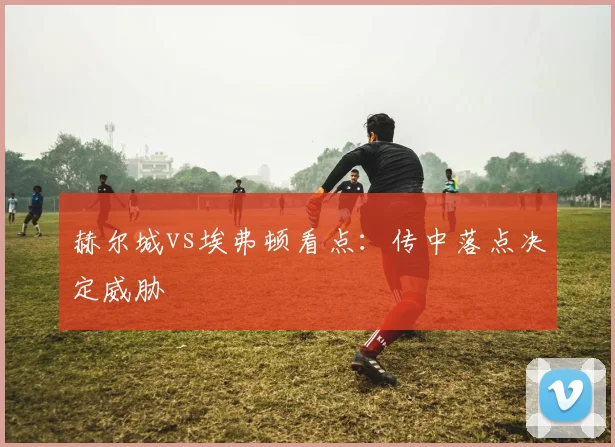 赫尔城vs埃弗顿看点:传中落点决定威胁