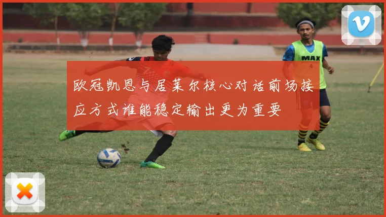 欧冠凯恩与居莱尔核心对话前场接应方式谁能稳定输出更为重要