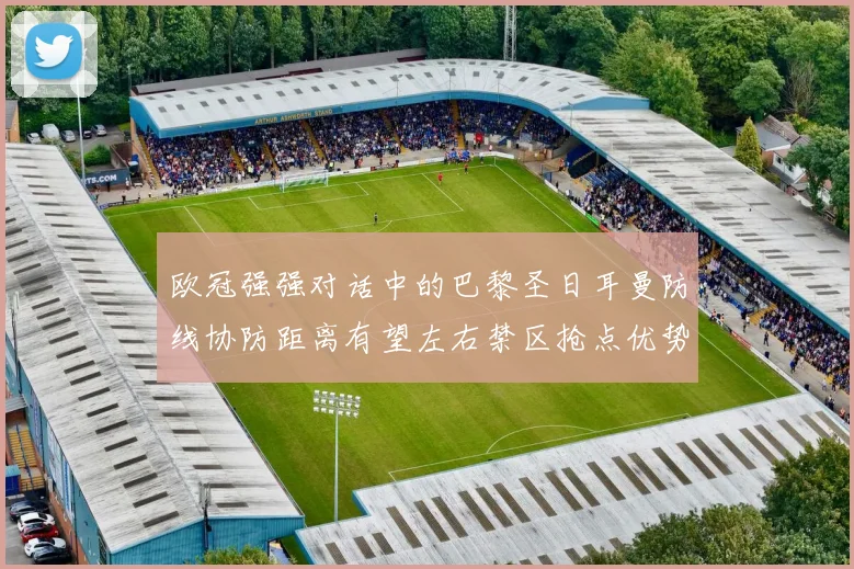 欧冠强强对话中的巴黎圣日耳曼防线协防距离有望左右禁区抢点优势