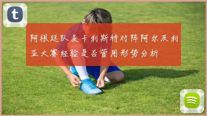 阿根廷队麦卡利斯特对阵阿尔及利亚大赛经验是否管用形势分析