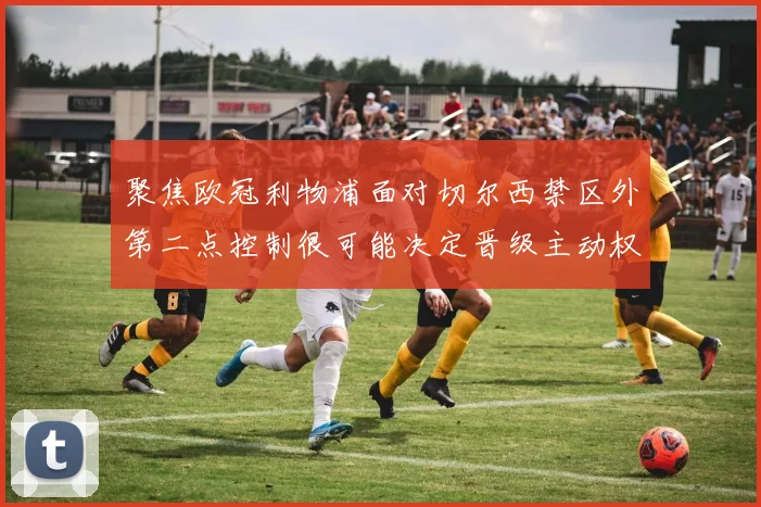 聚焦欧冠利物浦面对切尔西禁区外第二点控制很可能决定晋级主动权