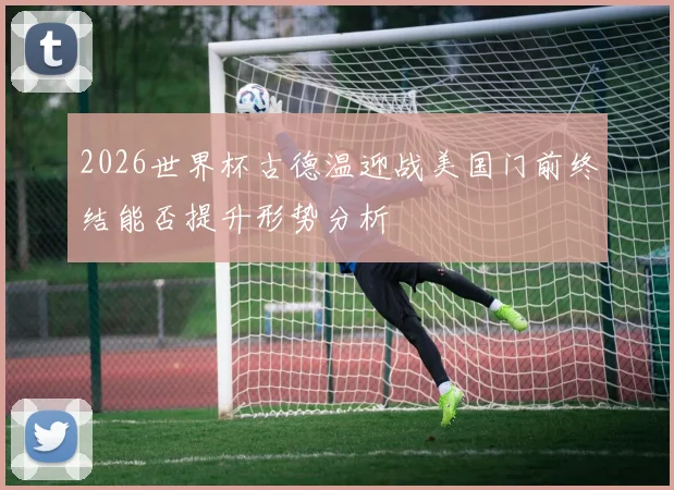 2026世界杯古德温迎战美国门前终结能否提升形势分析